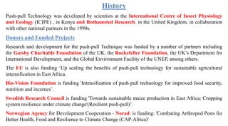 History
Push-pull Technology was developed by scientists at the International Centre of Insect Physiology
and Ecology (ICIPE) , in Kenya and Rothamsted Research, in the United Kingdom, in collaboration
with other national partners in the 1990s.
Donors and Funded Projects
Research and development for the push-pull Technique was funded by a number of partners including
the Gatsby Charitable Foundation of the UK, the Rockefeller Foundation, the UK’s Department for
International Development, and the Global Environment Facility of the UNEP, among others.
The EU is also funding ‘Up scaling the benefits of push-pull technology for sustainable agricultural
intensification in East Africa.
Bio-Vision Foundation is funding 'Intensification of push-pull technology for improved food security,
nutrition and incomes’.
Swedish Research Council is funding 'Towards sustainable maize production in East Africa: Cropping
system resilience under climate change'(Resilient push-pull)’.
Norwegian Agency for Development Cooperation - Norad: is funding: 'Combating Arthropod Pests for
Better Health, Food and Resilience to Climate Change (CAP-Africa)'
 