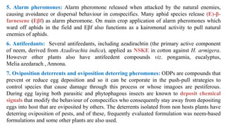5. Alarm pheromones: Alarm pheromone released when attacked by the natural enemies,
causing avoidance or dispersal behaviour in conspecifics. Many aphid species release (E)-β-
farnesene (Eβf) as alarm pheromone. On main crop application of alarm pheromones which
ward off aphids in the field and Eβf also functions as a kairomonal activity to pull natural
enemies of aphids.
6. Antifeedants: Several antifeedants, including azadirachtin (the primary active component
of neem, derived from Azadirachta indica), applied as NSKE in cotton against H. armigera.
However other plants also have antifeedent compounds viz. pongamia, eucalyptus,
Melia azedarach , Annona.
7. Oviposition deterrents and oviposition deterring pheromones: ODPs are compounds that
prevent or reduce egg deposition and so it can be corporate in the push-pull strategies to
control species that cause damage through this process or whose imagoes are pestiferous.
During egg laying both parasitic and phytophagous insects are known to deposit chemical
signals that modify the behaviour of conspecifics who consequently stay away from depositing
eggs into host that are oviposited by others. The deterrents isolated from non hosts plants have
deterring oviposition of pests, and of these, frequently evaluated formulation was neem-based
formulations and some other plants are also used.
 