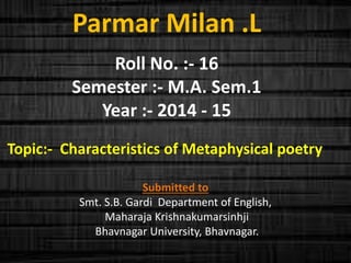 Parmar Milan .L 
Roll No. :- 16 
Semester :- M.A. Sem.1 
Year :- 2014 - 15 
Topic:- Characteristics of Metaphysical poetry 
Submitted to 
Smt. S.B. Gardi Department of English, 
Maharaja Krishnakumarsinhji 
Bhavnagar University, Bhavnagar. 
 