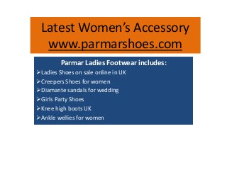 Latest Women’s Accessory 
www.parmarshoes.com 
Parmar Ladies Footwear includes: 
Ladies Shoes on sale online in UK 
Creepers Shoes for women 
Diamante sandals for wedding 
Girls Party Shoes 
Knee high boots UK 
Ankle wellies for women 
 