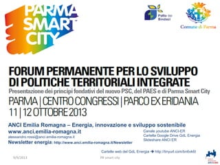 Alessandro Rossi
ANCI Emilia Romagna – Energia, innovazione e sviluppo sostenibile
Canale youtube ANCI-ER
www.anci.emilia-romagna.it
alessandro.rossi@anci.emilia-romagna.it

Newsletter energia: http://www.anci.emilia-romagna.it/Newsletter

Cartella Google Drive GdL Energia
Slideshare ANCI ER

Cartelle web del GdL Energia  http://tinyurl.com/bn6vk6t
9/9/2013

PR smart city

1

 
