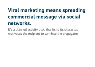 Viral marketing means spreading
commercial message via social
networks.
It’s a planned activity that, thanks to its character,
motivates the recipient to turn into the propagator.
 