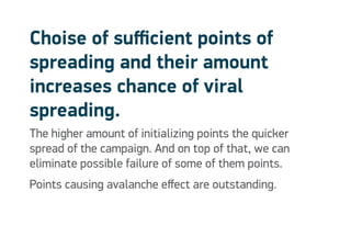 Choise of sufficient points of
spreading and their amount
increases chance of viral
spreading.
The higher amount of initializing points the quicker
spread of the campaign. And on top of that, we can
eliminate possible failure of some of them points.
Points causing avalanche effect are outstanding.
 