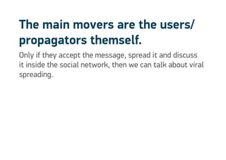 The main movers are the users/
propagators themself.
Only if they accept the message, spread it and discuss
it inside the social network, then we can talk about viral
spreading.
 