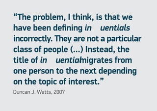 “The problem, I think, is that we
have been defining influentials
incorrectly. They are not a particular
class of people (...) Instead, the
title of influentialmigrates from
one person to the next depending
on the topic of interest.”
Duncan J. Watts, 2007
 