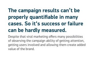 The campaign results can’t be
properly quantifiable in many
cases. So it‘s success or failure
can be hardly measured.
Despite that viral marketing offers many possibilities
of observing the campaign ability of getting attention,
getting users involved and allowing them create added
value of the brand.
 