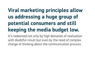 Viral marketing principles allow
us addressing a huge group of
potential consumers and still
keeping the media budget low.
It’s redeemed not only by high demands of realisation
with doubtful result but even by the need of complex
change of thinking about the communication process.
 