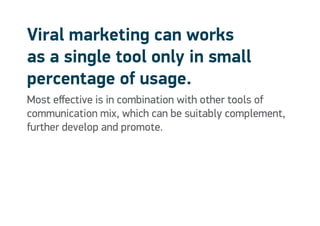 Viral marketing can works
as a single tool only in small
percentage of usage.
Most effective is in combination with other tools of
communication mix, which can be suitably complement,
further develop and promote.
 