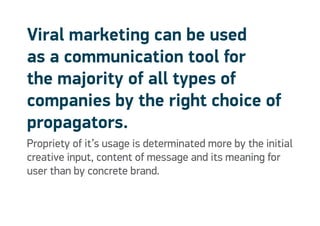 Viral marketing can be used
as a communication tool for
the majority of all types of
companies by the right choice of
propagators.
Propriety of it’s usage is determinated more by the initial
creative input, content of message and its meaning for
user than by concrete brand.
 