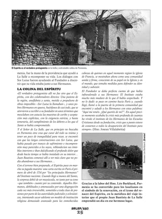 El Espíritu es el verdadero protagonista en la bella y entrañable colina de Parmenia.

LA COLINA DEL ESPÍRITU
«El verdadero protagonista allí no fue otro que el Espíritu, con dos colaboradores directos: Una pastora de
la región, analfabeta y santa, metida a propulsora de
obras imposibles –Sor Luisa la llamaban–, y unos pobres Hermanos en apuros, huérfanos de casi todo, que se
atrevieron a escribir a su fundador en unos términos que
mezclaban con astucia las muestras de cariño y aceptación más explícitas, con la exigencia estricta, y hasta
temeraria, del cumplimiento de los deberes a los que el
Santo se había comprometido.
Y el Señor de La Salle, que en principio no buscaba
en Parmenia otra cosa que curar del todo su reúma y
tener un poco de tranquilidad para rezar, se encontró
con que las largas conversaciones con Sor Luisa, que
había pasado por trances de sufrimiento e incomprensión muy parecidos a los suyos, reblandecían sus tinieblas interiores e iban dulcificando el profundo dolor que
desde hacía tiempo se había instalado en su interior…
Juan Bautista comenzó allí a ver más claro que no podía abandonar a sus Hermanos…
Con el terreno bien preparado, el Espíritu puso en marcha su jugada maestra: una carta escrita en París el primero de abril de 1714 por “los principales Hermanos”
del Instituto naciente. Cuando llegó a manos del Santo,
la sorpresa debió de ser mayúscula, no tanto por su tono
–que también– cuanto por su contenido. Aquellos Hermanos, debilitados y amenazados por una disgregación
cada vez más irreversible, sometidos a toda clase de presiones por parte de las autoridades judiciales y eclesiásticas, intentando sacar adelante un modelo de institución
religiosa demasiado avanzado para las enmohecidas

cabezas de quienes en aquel momento regían la iglesia
de Francia, se mostraban ahora como una comunidad
unida y firme, consciente de su papel en la Iglesia y en
el mundo, que tomaba medidas para defender su identidad y subsistir.
El Fundador se daba perfecta cuenta de que había
infravalorado a sus Hermanos: El Instituto estaba
mucho más maduro de lo que él había sospechado. Y
no lo dudó: se puso en camino hacia París y, cuando
llegó, llamó a la puerta de la primera comunidad que
encontró y saludó a los Hermanos con estas palabras:
“Aquí me tenéis. ¿Qué queréis de mí?”. En aquel preciso momento acababa la crisis más profunda de cuantas
ha vivido el instituto de los Hermanos de las Escuelas
Cristianas desde su fundación, crisis que a punto estuvo
de costarnos a todos la desaparición del Instituto para
siempre». (Hno. Josean Villalabeitia)
Hermano Léo Burkhard: ¡Gracias!

menia, fue la mano de la providencia que ayudó a
La Salle a recomponer su vida. Los diálogos con
Sor Luisa fueron ayudando al Fundador a discernir que su vida estaba junto a sus Hermanos.

Gracias a la labor del Hno. Léo Burkhard, Parmenia se ha convertido para los lasalianos en
el símbolo de la renovación, en el icono del renacer del Espíritu, en la metáfora del viaje interior que el propio Juan Bautista de La Salle
emprendió un día en ese hermoso lugar.

arlep/237

25

 