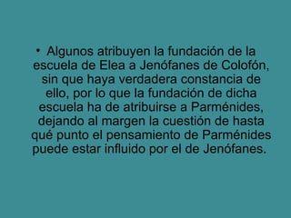 Algunos atribuyen la fundación de la escuela de Elea a Jenófanes de Colofón, sin que haya verdadera constancia de ello, por lo que la fundación de dicha escuela ha de atribuirse a Parménides, dejando al margen la cuestión de hasta qué punto el pensamiento de Parménides puede estar influido por el de Jenófanes.  