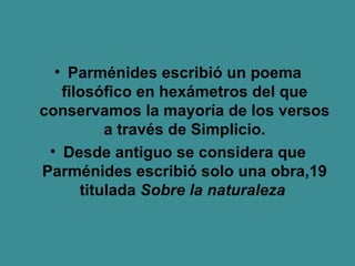 Parménides escribió un poema filosófico en hexámetros del que conservamos la mayoría de los versos a través de Simplicio. Desde antiguo se considera que Parménides escribió solo una obra,19 titulada  Sobre la naturaleza   