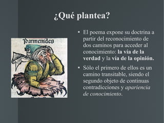 ¿Qué plantea? El poema expone su doctrina a partir del reconocimiento de dos caminos para acceder al conocimiento:  la vía de la verdad  y la  vía de la opinión.   Sólo el primero de ellos es un camino transitable, siendo el segundo objeto de continuas contradicciones y  apariencia de conocimiento . 