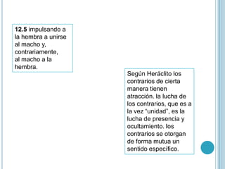 12.5 impulsando a
la hembra a unirse
al macho y,
contrariamente,
al macho a la
hembra.
                     Según Heráclito los
                     contrarios de cierta
                     manera tienen
                     atracción. la lucha de
                     los contrarios, que es a
                     la vez “unidad”, es la
                     lucha de presencia y
                     ocultamiento. los
                     contrarios se otorgan
                     de forma mutua un
                     sentido específico.
 