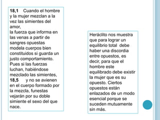 18,1 Cuando el hombre
y la mujer mezclan a la
vez las simientes del
amor,
la fuerza que informa en
                            Heráclito nos muestra
las venas a partir de
                            que para lograr un
sangres opuestas
                            equilibrio total debe
modela cuerpos bien
                            haber una discordia
constituidos si guarda un
                            entre opuestos, es
justo comportamiento.
                            decir, para que el
Pues si las fuerzas
                            hombre este
luchan, habiéndose
                            equilibrado debe existir
mezclado las simientes,
                            la mujer que es su
18,5     y no se avienen
                            opuesto. Ciertos
en el cuerpo formado por
                            opuestos están
la mezcla, funestas
                            enlazados de un modo
vejarán por su doble
                            esencial porque se
simiente el sexo del que
                            suceden mutuamente
nace.
                            sin más.
 