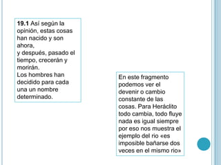 19.1 Así según la
opinión, estas cosas
han nacido y son
ahora,
y después, pasado el
tiempo, crecerán y
morirán.
Los hombres han        En este fragmento
decidido para cada     podemos ver el
una un nombre          devenir o cambio
determinado.           constante de las
                       cosas. Para Heráclito
                       todo cambia, todo fluye
                       nada es igual siempre
                       por eso nos muestra el
                       ejemplo del rio «es
                       imposible bañarse dos
                       veces en el mismo rio»
 
