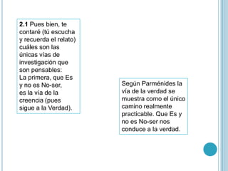 2.1 Pues bien, te
contaré (tú escucha
y recuerda el relato)
cuáles son las
únicas vías de
investigación que
son pensables:
La primera, que Es
y no es No-ser,         Según Parménides la
es la vía de la         vía de la verdad se
creencia (pues          muestra como el único
sigue a la Verdad).     camino realmente
                        practicable. Que Es y
                        no es No-ser nos
                        conduce a la verdad.
 