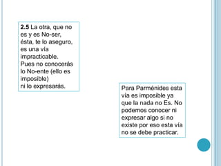 2.5 La otra, que no
es y es No-ser,
ésta, te lo aseguro,
es una vía
impracticable.
Pues no conocerás
lo No-ente (ello es
imposible)
ni lo expresarás.      Para Parménides esta
                       vía es imposible ya
                       que la nada no Es. No
                       podemos conocer ni
                       expresar algo si no
                       existe por eso esta vía
                       no se debe practicar.
 