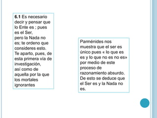 6.1 Es necesario
decir y pensar que
lo Ente es ; pues
es el Ser,
pero la Nada no
es; te ordeno que     Parménides nos
consideres esto.      muestra que el ser es
Te aparto, pues, de   único pues « lo que es
esta primera vía de   es y lo que no es no es»
investigación,        por medio de este
así como de           proceso de
aquella por la que    razonamiento absurdo.
los mortales          De esto se deduce que
ignorantes            el Ser es y la Nada no
                      es.
 