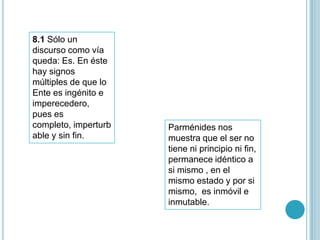 8.1 Sólo un
discurso como vía
queda: Es. En éste
hay signos
múltiples de que lo
Ente es ingénito e
imperecedero,
pues es
completo, imperturb   Parménides nos
able y sin fin.       muestra que el ser no
                      tiene ni principio ni fin,
                      permanece idéntico a
                      si mismo , en el
                      mismo estado y por si
                      mismo, es inmóvil e
                      inmutable.
 