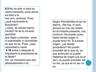 8.5 No ha sido ni será en
cierto momento, pues ahora
es todo a la
vez uno, continuo. Pues
¿qué nacimiento le            Según Parménides el ser es
buscarías?                    eterno, «No fue, ni será,
¿cómo, de dónde habría        porque es a la vez entero
nacido? Ni de lo no-ente      en el instante presente, uno,
permitiré                     continuo. No puede, pues,
que digas o pienses ; pues    haber tenido origen ni
ni expresable ni concebible   puede tener fin. Si tuviese
es que no es. Pues, ¿que      origen, ¿de dónde
necesidad a nacer             procedería? No puede
 8.10 antes o después le      proceder de lo que es, ya
impulsaría si procediese de   que entonces no puede
la Nada?                      hablarse de origen (ya es el
Así, es necesario que sea     ser), no puede proceder del
absolutamente o no.           no ser, ya que el no ser no
                              es.
 