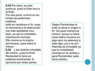 8.25 Por tanto, es todo
continuo, pues lo Ente toca a
lo Ente.
Por otra parte, inmóvil en los
límites de poderosas
cadenas,
está sin comienzo ni fin, pues   Según Parménides lo
el nacimiento y la destrucción   ente no tiene ni origen ni
han sido apartados muy           fin. De igual manera es
lejos, ya que la verdadera       inmóvil porque si fuera
creencia los rechazó.            móvil debía moverse en
Ello mismo en lo mismo           algo pero no sabemos si
permanece, yace sobre sí         este algo ¿es o no es?.
mismo                            Además es inmutable ya
8,30 y así residirá inmutable    que la mutabilidad
allí mismo ; pues la firme       consiste en el cambio y
Necesidad lo tiene en            para Parménides nada
cadenas envolventes, lo          tiene cambio.
aprisiona por todas partes.
 