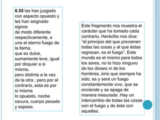8.55 las han juzgado
con aspecto opuesto y
les han asignado
signos                     Este fragmento nos muestra el
de modo diferente          carácter que ha tomado cada
respectivamente, a         contrario, Heráclito nos dice:
una el eterno fuego de     ”el principio del que provienen
la llama,                  todas las cosas y al que éstas
que es dulce,              regresan, es el fuego”. Este
sumamente leve, igual      mundo es el mismo para todos
por doquier a si           los seres, no lo hizo ninguno
misma,                     de los dioses ni de los
pero distinta a la vez     hombres, sino que siempre ha
de la otra ; pero por el   sido, es y será un fuego
contrario, esta es por     constantemente vivo, que se
sí misma                   enciende y se apaga de
lo opuesto, noche          manera mesurada .Hay un
oscura, cuerpo pesado      intercambio de todas las cosas
y espeso.                  con el fuego y de éste con
                           aquellas.
 