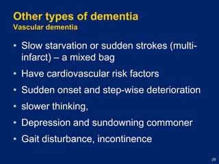 Other types of dementiaVascular dementiaSlow starvation or sudden strokes (multi-infarct) – a mixed bagHave cardiovascular risk factorsSudden onset and step-wise deteriorationslower thinking, Depression and sundowning commonerGait disturbance, incontinence