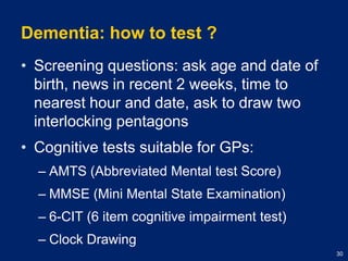 Dementia: how to test ?Screening questions: ask age and date of birth, news in recent 2 weeks, time to nearest hour and date, ask to draw two interlocking pentagonsCognitive tests suitable for GPs:AMTS (Abbreviated Mental test Score)MMSE (Mini Mental State Examination)6-CIT (6 item cognitive impairment test)Clock Drawing