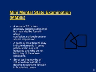 Mini Mental State Examination (MMSE)A score of 20 or less generally suggests dementia but may also be found in acute confusion, schizophrenia or severe depression.A score of less than 24 may indicate dementia in some patients who are well educated and who do not have any of the above conditions.Serial testing may be of value to demonstrate a decline in cognitive function in borderline cases. 