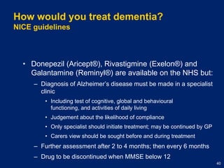 How would you treat dementia?NICE guidelinesDonepezil (Aricept®), Rivastigmine (Exelon®) and Galantamine (Reminyl®) are available on the NHS but:Diagnosis of Alzheimer’s disease must be made in a specialist clinicIncluding test of cognitive, global and behavioural functioning, and activities of daily livingJudgement about the likelihood of complianceOnly specialist should initiate treatment; may be continued by GPCarers view should be sought before and during treatmentFurther assessment after 2 to 4 months; then every 6 monthsDrug to be discontinued when MMSE below 12