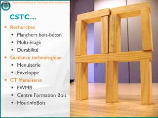 Centre Scientifique et Technique de la Construction – http://www.cstc.be




  CSTC…
 Recherches
   Planchers bois-béton
   Multi-étagé
   Durabilité
 Guidance technologique
   Menuiserie
   Enveloppe
 CT Menuiserie
   FWMB
   Centre Formation Bois
   HoutInfoBois

                                                                              2
 
