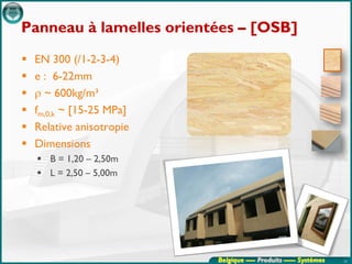 Panneau à lamelles orientées – [OSB]
   EN 300 (/1-2-3-4)
   e : 6-22mm
   ρ ~ 600kg/m³
   fm,0,k ~ [15-25 MPa]
   Relative anisotropie
   Dimensions
     B = 1,20 – 2,50m
     L = 2,50 – 5,00m




                           Belgique ---- Produits ----- Systèmes   23
 