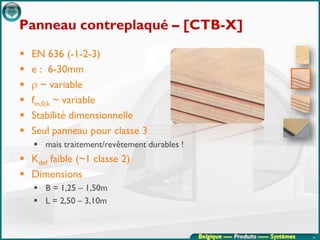 Panneau contreplaqué – [CTB-X]
   EN 636 (-1-2-3)
   e : 6-30mm
   ρ ~ variable
   fm,0,k ~ variable
   Stabilité dimensionnelle
   Seul panneau pour classe 3
     mais traitement/revêtement durables !
 Kdef faible (~1 classe 2)
 Dimensions
     B = 1,25 – 1,50m
     L = 2,50 – 3,10m


                                              Belgique ---- Produits ----- Systèmes   24
 