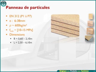 Panneau de particules
   EN 312 (P1 à P7)
   e : 6-38mm
   ρ ~ 600kg/m³
   fm,k ~ [10-15 MPa]
   Dimensions
     B = 0,60 – 2,10m
     L = 2,50 – 6,10m




                         Belgique ---- Produits ----- Systèmes   25
 
