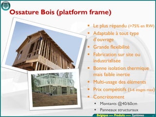 Ossature Bois (platform frame)
                       Le plus répandu (>75% en RW)
                       Adaptable à tout type
                        d’ouvrage
                       Grande flexibilité
                       Fabrication sur site ou
                        industrialisée
                       Bonne isolation thermique
                        mais faible inertie
                       Multi-usage des éléments
                       Prix compétitifs (5-6 étages max)
                       Concrètement
                          Montants @40/60cm
                          Panneaux structuraux
                          Belgique ---- Produits ----- Systèmes   43
 