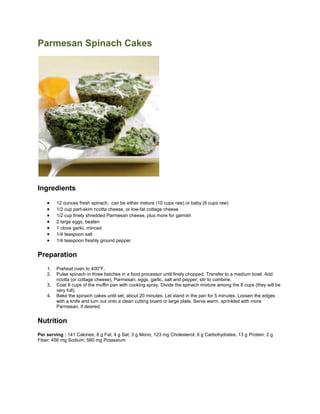 Parmesan Spinach Cakes<br />Ingredients<br />12 ounces fresh spinach,  can be either mature (10 cups raw) or baby (8 cups raw)<br />1/2 cup part-skim ricotta cheese, or low-fat cottage cheese<br />1/2 cup finely shredded Parmesan cheese, plus more for garnish<br />2 large eggs, beaten<br />1 clove garlic, minced<br />1/4 teaspoon salt<br />1/4 teaspoon freshly ground pepper<br />Preparation<br />Preheat oven to 400°F.<br />Pulse spinach in three batches in a food processor until finely chopped. Transfer to a medium bowl. Add ricotta (or cottage cheese), Parmesan, eggs, garlic, salt and pepper; stir to combine.<br />Coat 8 cups of the muffin pan with cooking spray. Divide the spinach mixture among the 8 cups (they will be very full).<br />Bake the spinach cakes until set, about 20 minutes. Let stand in the pan for 5 minutes. Loosen the edges with a knife and turn out onto a clean cutting board or large plate. Serve warm, sprinkled with more Parmesan, if desired.<br />Nutrition<br />Per serving : 141 Calories; 8 g Fat; 4 g Sat; 3 g Mono; 123 mg Cholesterol; 6 g Carbohydrates; 13 g Protein; 2 g Fiber; 456 mg Sodium; 560 mg Potassium<br />