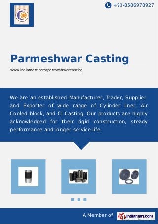 +91-8586978927
A Member of
Parmeshwar Casting
www.indiamart.com/parmeshwarcasting
We are an established Manufacturer, Trader, Supplier
and Exporter of wide range of Cylinder liner, Air
Cooled block, and CI Casting. Our products are highly
acknowledged for their rigid construction, steady
performance and longer service life.
 