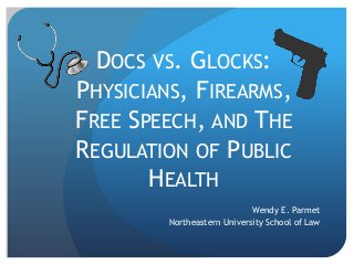 DOCS VS. GLOCKS:
PHYSICIANS, FIREARMS,
FREE SPEECH, AND THE
REGULATION OF PUBLIC
HEALTH
Wendy E. Parmet
Northeastern University School of Law
 