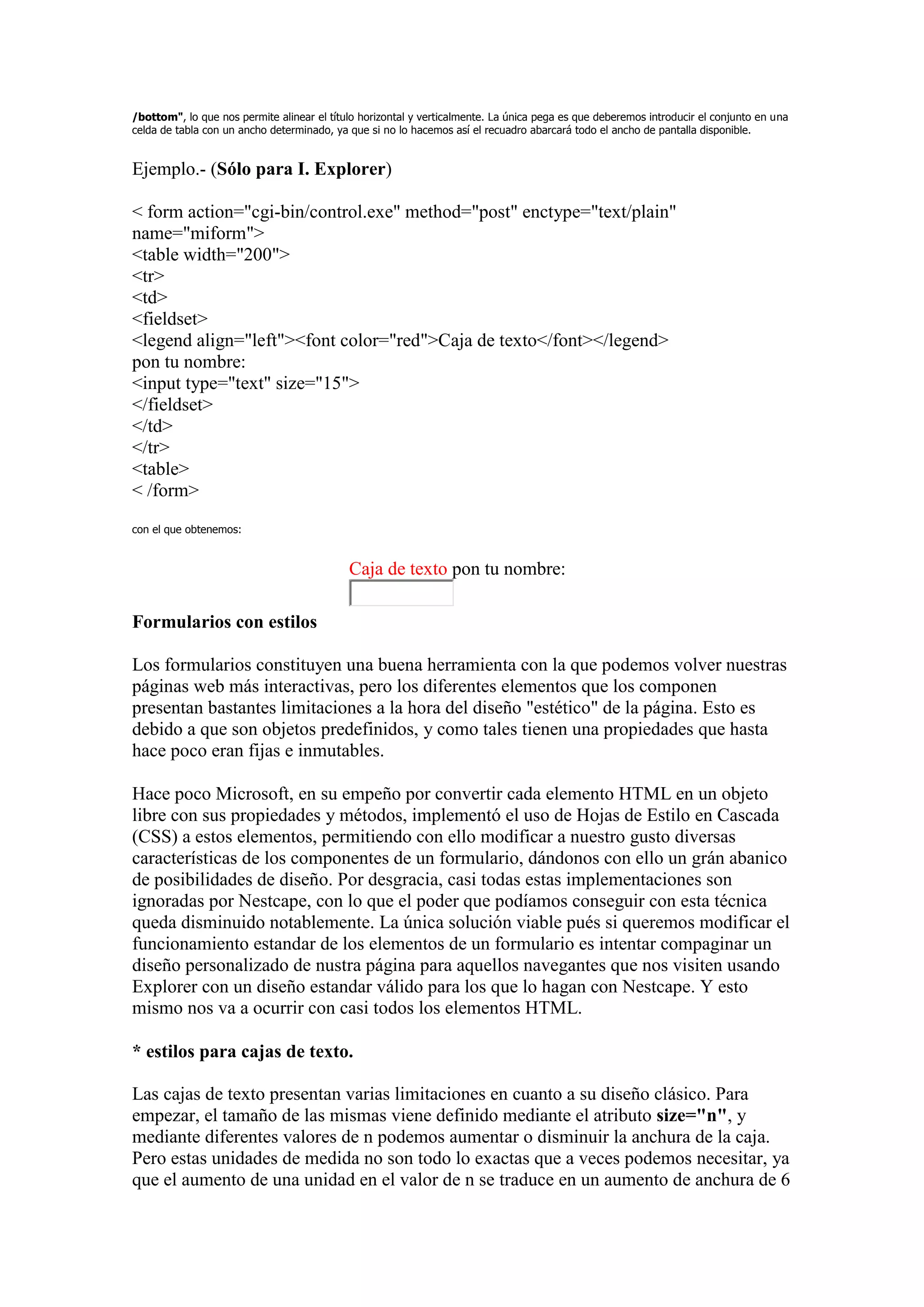 /bottom", lo que nos permite alinear el título horizontal y verticalmente. La única pega es que deberemos introducir el conjunto en una
celda de tabla con un ancho determinado, ya que si no lo hacemos así el recuadro abarcará todo el ancho de pantalla disponible.


Ejemplo.- (Sólo para I. Explorer)

< form action="cgi-bin/control.exe" method="post" enctype="text/plain"
name="miform">
<table width="200">
<tr>
<td>
<fieldset>
<legend align="left"><font color="red">Caja de texto</font></legend>
pon tu nombre:
<input type="text" size="15">
</fieldset>
</td>
</tr>
<table>
< /form>
con el que obtenemos:


                                            Caja de texto pon tu nombre:

Formularios con estilos

Los formularios constituyen una buena herramienta con la que podemos volver nuestras
páginas web más interactivas, pero los diferentes elementos que los componen
presentan bastantes limitaciones a la hora del diseño "estético" de la página. Esto es
debido a que son objetos predefinidos, y como tales tienen una propiedades que hasta
hace poco eran fijas e inmutables.

Hace poco Microsoft, en su empeño por convertir cada elemento HTML en un objeto
libre con sus propiedades y métodos, implementó el uso de Hojas de Estilo en Cascada
(CSS) a estos elementos, permitiendo con ello modificar a nuestro gusto diversas
características de los componentes de un formulario, dándonos con ello un grán abanico
de posibilidades de diseño. Por desgracia, casi todas estas implementaciones son
ignoradas por Nestcape, con lo que el poder que podíamos conseguir con esta técnica
queda disminuido notablemente. La única solución viable pués si queremos modificar el
funcionamiento estandar de los elementos de un formulario es intentar compaginar un
diseño personalizado de nustra página para aquellos navegantes que nos visiten usando
Explorer con un diseño estandar válido para los que lo hagan con Nestcape. Y esto
mismo nos va a ocurrir con casi todos los elementos HTML.

* estilos para cajas de texto.

Las cajas de texto presentan varias limitaciones en cuanto a su diseño clásico. Para
empezar, el tamaño de las mismas viene definido mediante el atributo size="n", y
mediante diferentes valores de n podemos aumentar o disminuir la anchura de la caja.
Pero estas unidades de medida no son todo lo exactas que a veces podemos necesitar, ya
que el aumento de una unidad en el valor de n se traduce en un aumento de anchura de 6
 