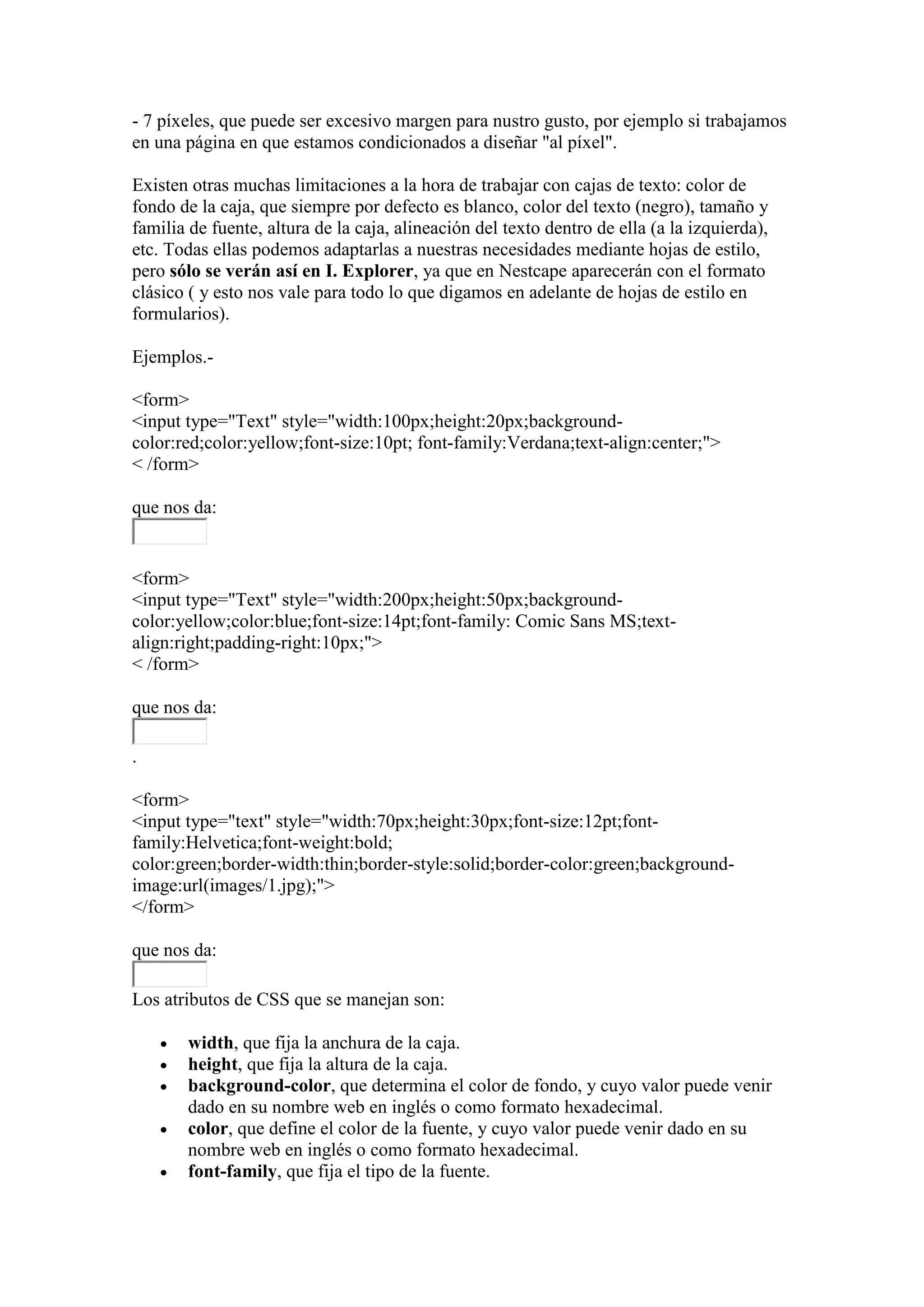 - 7 píxeles, que puede ser excesivo margen para nustro gusto, por ejemplo si trabajamos
en una página en que estamos condicionados a diseñar "al píxel".

Existen otras muchas limitaciones a la hora de trabajar con cajas de texto: color de
fondo de la caja, que siempre por defecto es blanco, color del texto (negro), tamaño y
familia de fuente, altura de la caja, alineación del texto dentro de ella (a la izquierda),
etc. Todas ellas podemos adaptarlas a nuestras necesidades mediante hojas de estilo,
pero sólo se verán así en I. Explorer, ya que en Nestcape aparecerán con el formato
clásico ( y esto nos vale para todo lo que digamos en adelante de hojas de estilo en
formularios).

Ejemplos.-

<form>
<input type="Text" style="width:100px;height:20px;background-
color:red;color:yellow;font-size:10pt; font-family:Verdana;text-align:center;">
< /form>

que nos da:


<form>
<input type="Text" style="width:200px;height:50px;background-
color:yellow;color:blue;font-size:14pt;font-family: Comic Sans MS;text-
align:right;padding-right:10px;">
< /form>

que nos da:

.

<form>
<input type="text" style="width:70px;height:30px;font-size:12pt;font-
family:Helvetica;font-weight:bold;
color:green;border-width:thin;border-style:solid;border-color:green;background-
image:url(images/1.jpg);">
</form>

que nos da:

Los atributos de CSS que se manejan son:

       width, que fija la anchura de la caja.
       height, que fija la altura de la caja.
       background-color, que determina el color de fondo, y cuyo valor puede venir
        dado en su nombre web en inglés o como formato hexadecimal.
       color, que define el color de la fuente, y cuyo valor puede venir dado en su
        nombre web en inglés o como formato hexadecimal.
       font-family, que fija el tipo de la fuente.
 