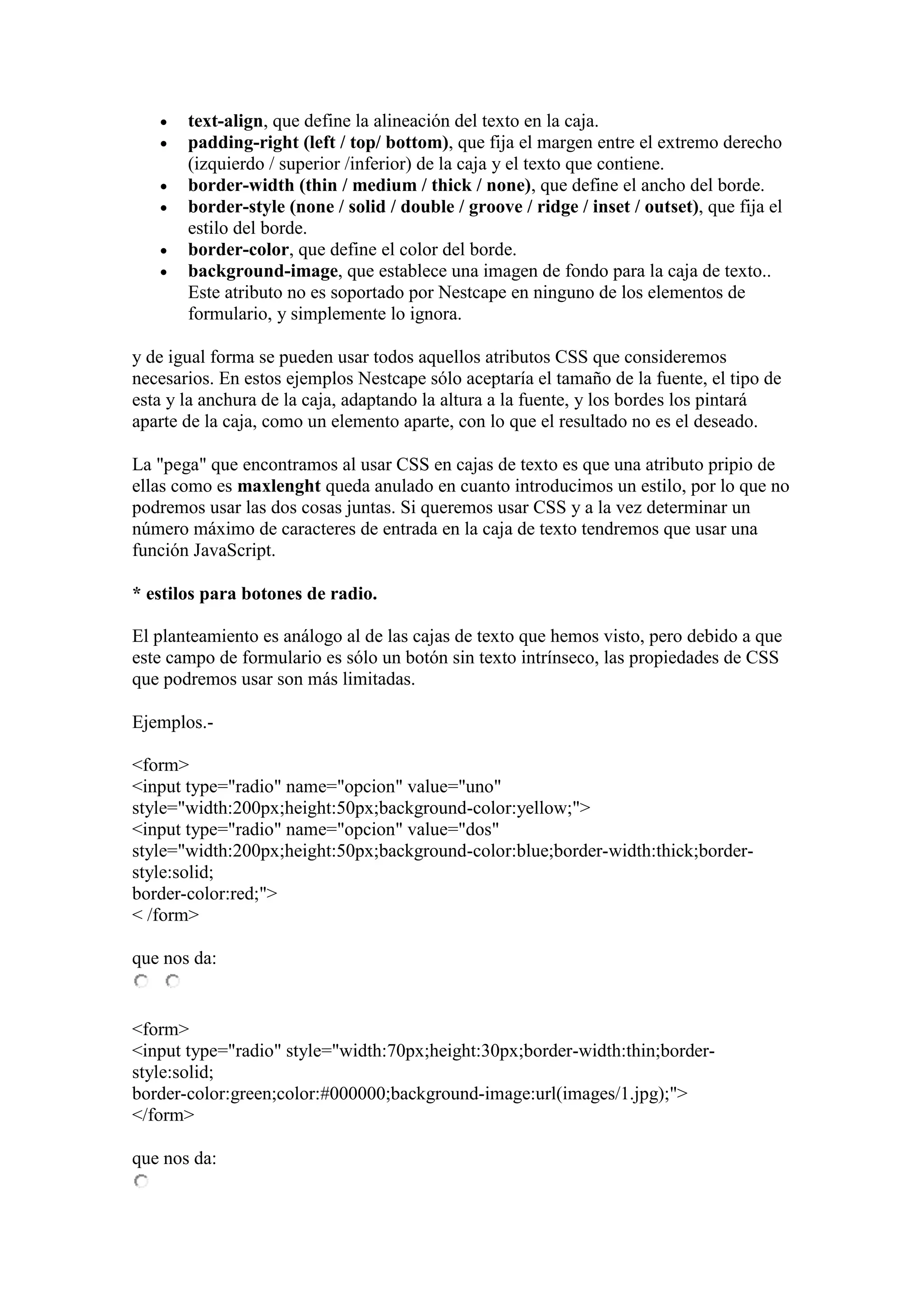    text-align, que define la alineación del texto en la caja.
      padding-right (left / top/ bottom), que fija el margen entre el extremo derecho
       (izquierdo / superior /inferior) de la caja y el texto que contiene.
      border-width (thin / medium / thick / none), que define el ancho del borde.
      border-style (none / solid / double / groove / ridge / inset / outset), que fija el
       estilo del borde.
      border-color, que define el color del borde.
      background-image, que establece una imagen de fondo para la caja de texto..
       Este atributo no es soportado por Nestcape en ninguno de los elementos de
       formulario, y simplemente lo ignora.

y de igual forma se pueden usar todos aquellos atributos CSS que consideremos
necesarios. En estos ejemplos Nestcape sólo aceptaría el tamaño de la fuente, el tipo de
esta y la anchura de la caja, adaptando la altura a la fuente, y los bordes los pintará
aparte de la caja, como un elemento aparte, con lo que el resultado no es el deseado.

La "pega" que encontramos al usar CSS en cajas de texto es que una atributo pripio de
ellas como es maxlenght queda anulado en cuanto introducimos un estilo, por lo que no
podremos usar las dos cosas juntas. Si queremos usar CSS y a la vez determinar un
número máximo de caracteres de entrada en la caja de texto tendremos que usar una
función JavaScript.

* estilos para botones de radio.

El planteamiento es análogo al de las cajas de texto que hemos visto, pero debido a que
este campo de formulario es sólo un botón sin texto intrínseco, las propiedades de CSS
que podremos usar son más limitadas.

Ejemplos.-

<form>
<input type="radio" name="opcion" value="uno"
style="width:200px;height:50px;background-color:yellow;">
<input type="radio" name="opcion" value="dos"
style="width:200px;height:50px;background-color:blue;border-width:thick;border-
style:solid;
border-color:red;">
< /form>

que nos da:


<form>
<input type="radio" style="width:70px;height:30px;border-width:thin;border-
style:solid;
border-color:green;color:#000000;background-image:url(images/1.jpg);">
</form>

que nos da:
 