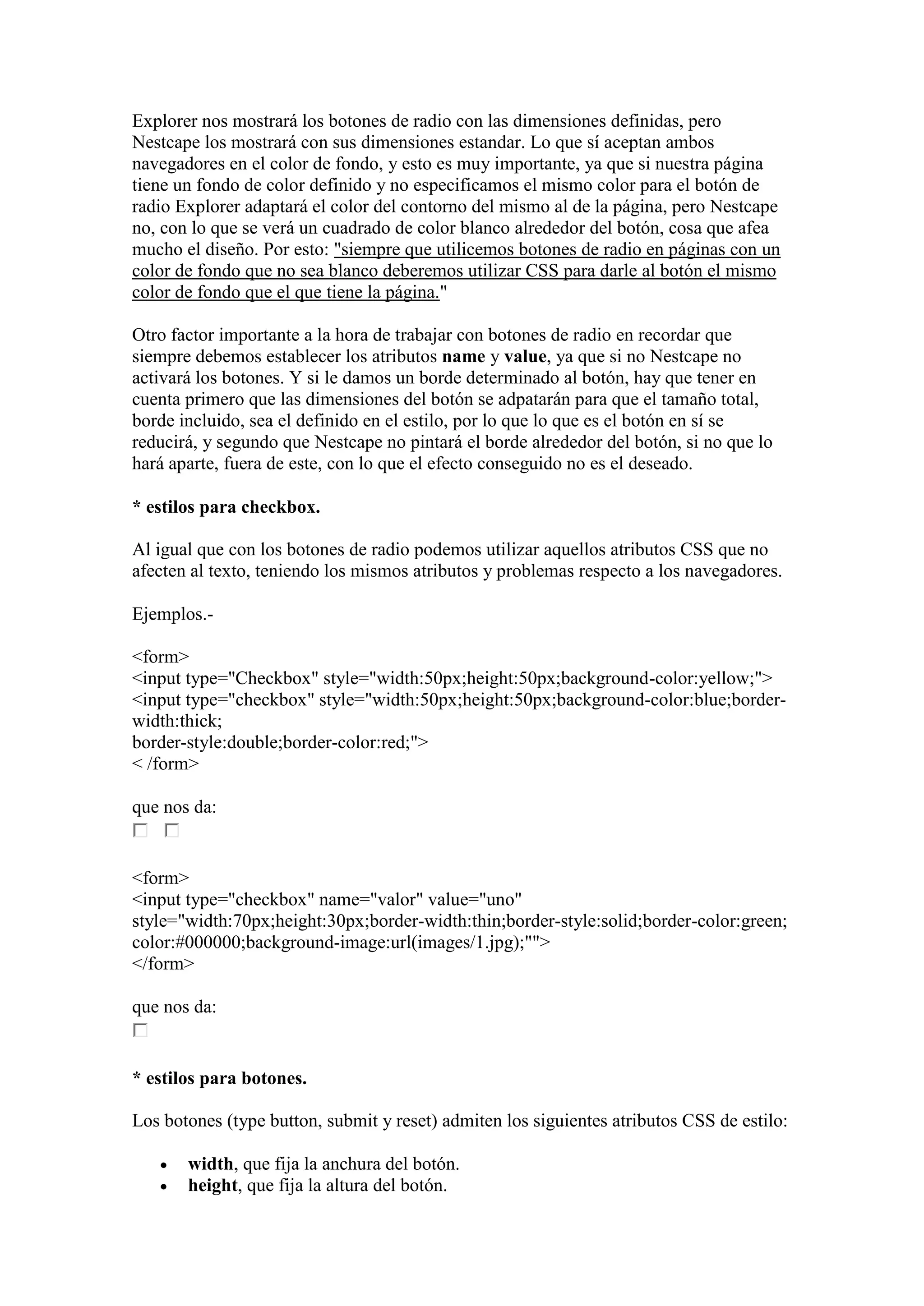 Explorer nos mostrará los botones de radio con las dimensiones definidas, pero
Nestcape los mostrará con sus dimensiones estandar. Lo que sí aceptan ambos
navegadores en el color de fondo, y esto es muy importante, ya que si nuestra página
tiene un fondo de color definido y no especificamos el mismo color para el botón de
radio Explorer adaptará el color del contorno del mismo al de la página, pero Nestcape
no, con lo que se verá un cuadrado de color blanco alrededor del botón, cosa que afea
mucho el diseño. Por esto: "siempre que utilicemos botones de radio en páginas con un
color de fondo que no sea blanco deberemos utilizar CSS para darle al botón el mismo
color de fondo que el que tiene la página."

Otro factor importante a la hora de trabajar con botones de radio en recordar que
siempre debemos establecer los atributos name y value, ya que si no Nestcape no
activará los botones. Y si le damos un borde determinado al botón, hay que tener en
cuenta primero que las dimensiones del botón se adpatarán para que el tamaño total,
borde incluido, sea el definido en el estilo, por lo que lo que es el botón en sí se
reducirá, y segundo que Nestcape no pintará el borde alrededor del botón, si no que lo
hará aparte, fuera de este, con lo que el efecto conseguido no es el deseado.

* estilos para checkbox.

Al igual que con los botones de radio podemos utilizar aquellos atributos CSS que no
afecten al texto, teniendo los mismos atributos y problemas respecto a los navegadores.

Ejemplos.-

<form>
<input type="Checkbox" style="width:50px;height:50px;background-color:yellow;">
<input type="checkbox" style="width:50px;height:50px;background-color:blue;border-
width:thick;
border-style:double;border-color:red;">
< /form>

que nos da:


<form>
<input type="checkbox" name="valor" value="uno"
style="width:70px;height:30px;border-width:thin;border-style:solid;border-color:green;
color:#000000;background-image:url(images/1.jpg);"">
</form>

que nos da:


* estilos para botones.

Los botones (type button, submit y reset) admiten los siguientes atributos CSS de estilo:

      width, que fija la anchura del botón.
      height, que fija la altura del botón.
 