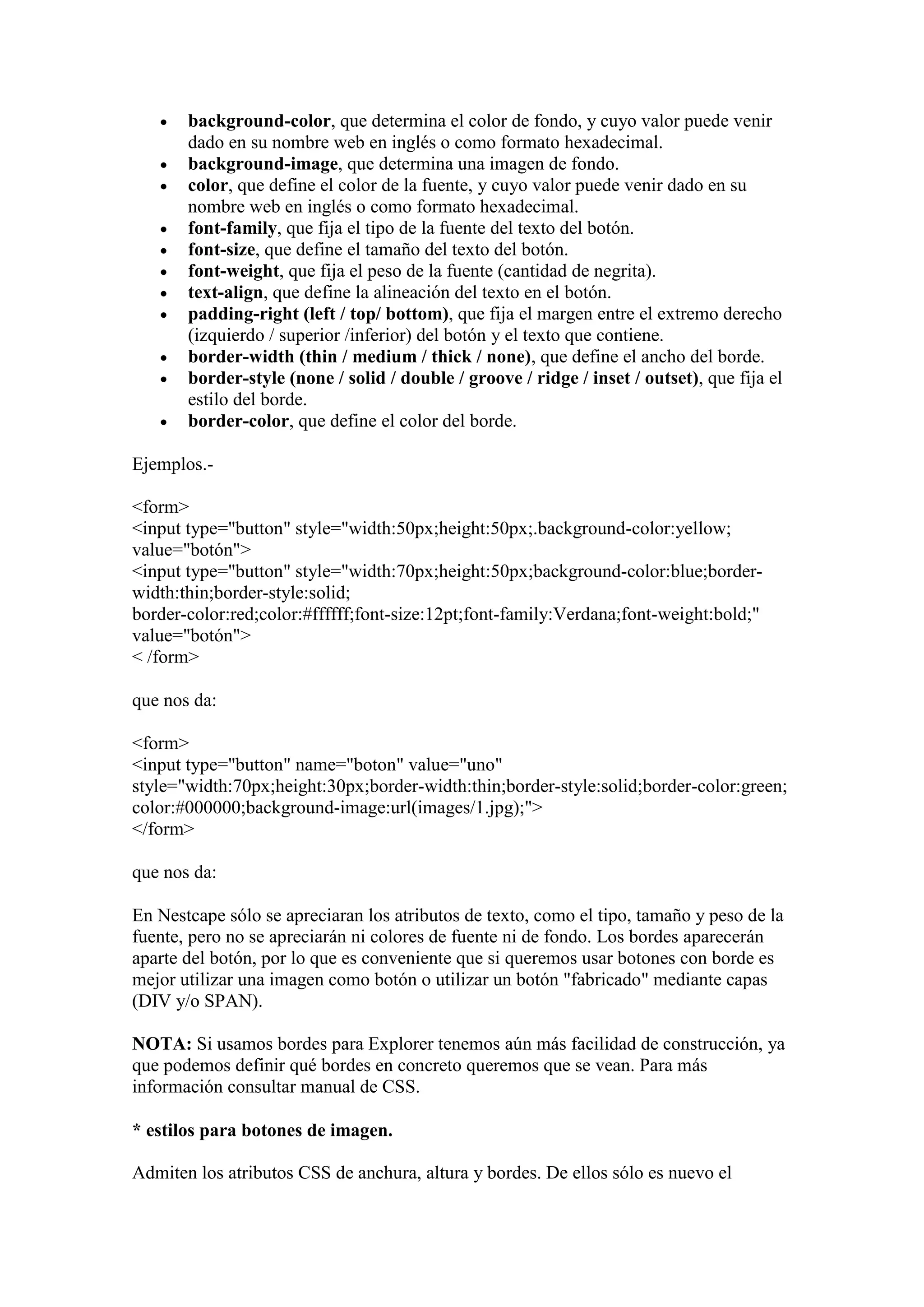    background-color, que determina el color de fondo, y cuyo valor puede venir
       dado en su nombre web en inglés o como formato hexadecimal.
      background-image, que determina una imagen de fondo.
      color, que define el color de la fuente, y cuyo valor puede venir dado en su
       nombre web en inglés o como formato hexadecimal.
      font-family, que fija el tipo de la fuente del texto del botón.
      font-size, que define el tamaño del texto del botón.
      font-weight, que fija el peso de la fuente (cantidad de negrita).
      text-align, que define la alineación del texto en el botón.
      padding-right (left / top/ bottom), que fija el margen entre el extremo derecho
       (izquierdo / superior /inferior) del botón y el texto que contiene.
      border-width (thin / medium / thick / none), que define el ancho del borde.
      border-style (none / solid / double / groove / ridge / inset / outset), que fija el
       estilo del borde.
      border-color, que define el color del borde.

Ejemplos.-

<form>
<input type="button" style="width:50px;height:50px;.background-color:yellow;
value="botón">
<input type="button" style="width:70px;height:50px;background-color:blue;border-
width:thin;border-style:solid;
border-color:red;color:#ffffff;font-size:12pt;font-family:Verdana;font-weight:bold;"
value="botón">
< /form>

que nos da:

<form>
<input type="button" name="boton" value="uno"
style="width:70px;height:30px;border-width:thin;border-style:solid;border-color:green;
color:#000000;background-image:url(images/1.jpg);">
</form>

que nos da:

En Nestcape sólo se apreciaran los atributos de texto, como el tipo, tamaño y peso de la
fuente, pero no se apreciarán ni colores de fuente ni de fondo. Los bordes aparecerán
aparte del botón, por lo que es conveniente que si queremos usar botones con borde es
mejor utilizar una imagen como botón o utilizar un botón "fabricado" mediante capas
(DIV y/o SPAN).

NOTA: Si usamos bordes para Explorer tenemos aún más facilidad de construcción, ya
que podemos definir qué bordes en concreto queremos que se vean. Para más
información consultar manual de CSS.

* estilos para botones de imagen.

Admiten los atributos CSS de anchura, altura y bordes. De ellos sólo es nuevo el
 