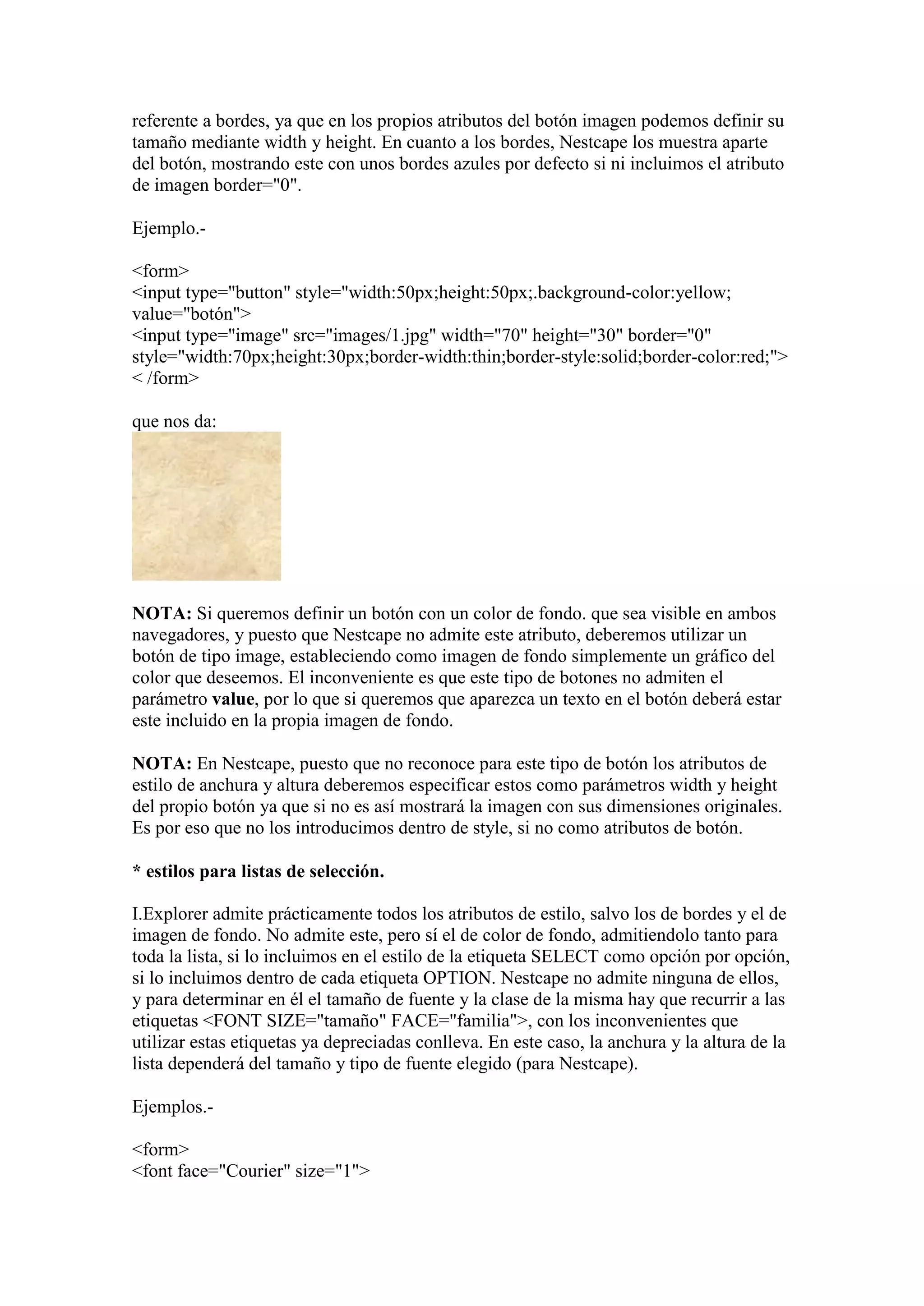 referente a bordes, ya que en los propios atributos del botón imagen podemos definir su
tamaño mediante width y height. En cuanto a los bordes, Nestcape los muestra aparte
del botón, mostrando este con unos bordes azules por defecto si ni incluimos el atributo
de imagen border="0".

Ejemplo.-

<form>
<input type="button" style="width:50px;height:50px;.background-color:yellow;
value="botón">
<input type="image" src="images/1.jpg" width="70" height="30" border="0"
style="width:70px;height:30px;border-width:thin;border-style:solid;border-color:red;">
< /form>

que nos da:




NOTA: Si queremos definir un botón con un color de fondo. que sea visible en ambos
navegadores, y puesto que Nestcape no admite este atributo, deberemos utilizar un
botón de tipo image, estableciendo como imagen de fondo simplemente un gráfico del
color que deseemos. El inconveniente es que este tipo de botones no admiten el
parámetro value, por lo que si queremos que aparezca un texto en el botón deberá estar
este incluido en la propia imagen de fondo.

NOTA: En Nestcape, puesto que no reconoce para este tipo de botón los atributos de
estilo de anchura y altura deberemos especificar estos como parámetros width y height
del propio botón ya que si no es así mostrará la imagen con sus dimensiones originales.
Es por eso que no los introducimos dentro de style, si no como atributos de botón.

* estilos para listas de selección.

I.Explorer admite prácticamente todos los atributos de estilo, salvo los de bordes y el de
imagen de fondo. No admite este, pero sí el de color de fondo, admitiendolo tanto para
toda la lista, si lo incluimos en el estilo de la etiqueta SELECT como opción por opción,
si lo incluimos dentro de cada etiqueta OPTION. Nestcape no admite ninguna de ellos,
y para determinar en él el tamaño de fuente y la clase de la misma hay que recurrir a las
etiquetas <FONT SIZE="tamaño" FACE="familia">, con los inconvenientes que
utilizar estas etiquetas ya depreciadas conlleva. En este caso, la anchura y la altura de la
lista dependerá del tamaño y tipo de fuente elegido (para Nestcape).

Ejemplos.-

<form>
<font face="Courier" size="1">
 