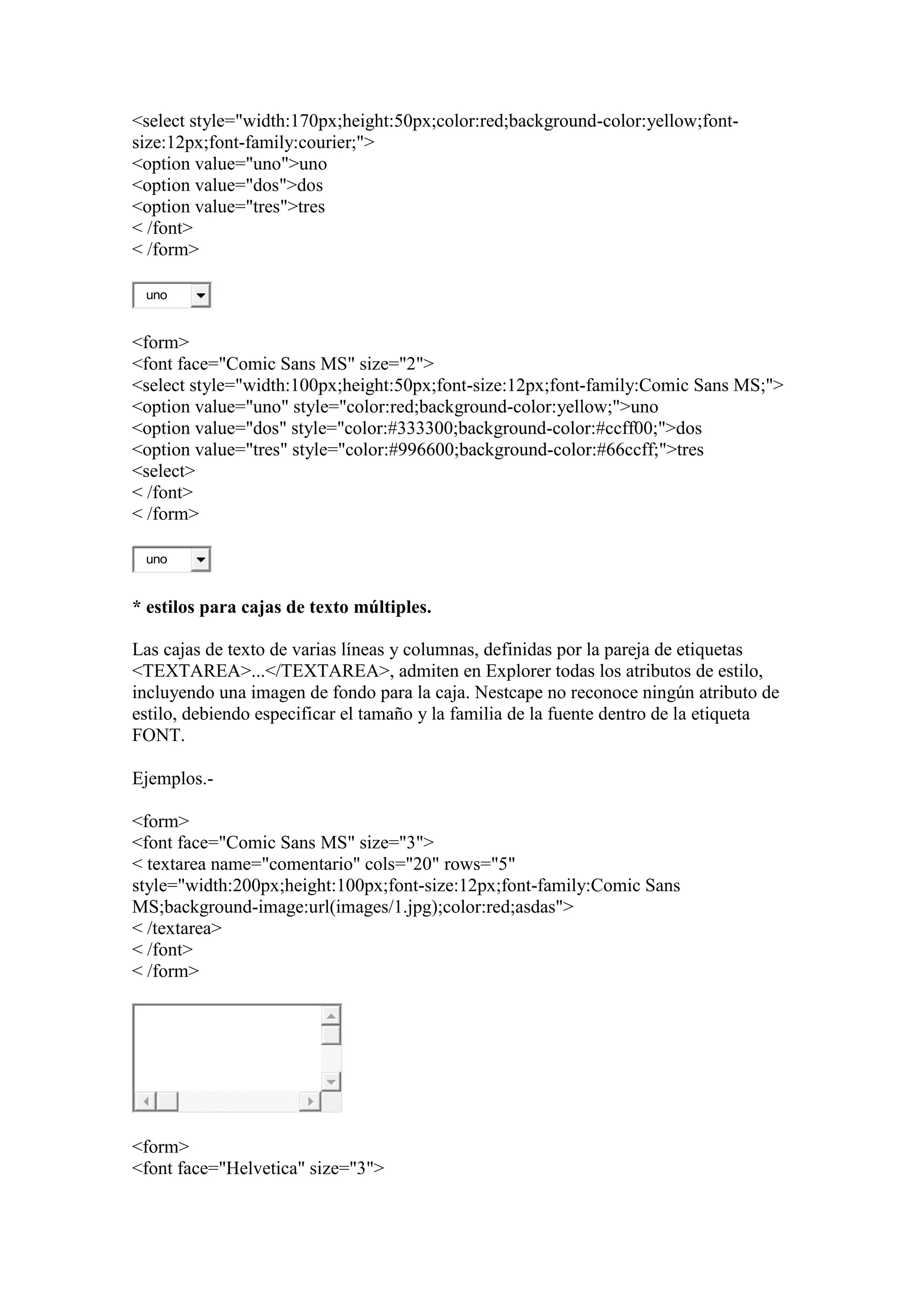 <select style="width:170px;height:50px;color:red;background-color:yellow;font-
size:12px;font-family:courier;">
<option value="uno">uno
<option value="dos">dos
<option value="tres">tres
< /font>
< /form>

 uno


<form>
<font face="Comic Sans MS" size="2">
<select style="width:100px;height:50px;font-size:12px;font-family:Comic Sans MS;">
<option value="uno" style="color:red;background-color:yellow;">uno
<option value="dos" style="color:#333300;background-color:#ccff00;">dos
<option value="tres" style="color:#996600;background-color:#66ccff;">tres
<select>
< /font>
< /form>

 uno


* estilos para cajas de texto múltiples.

Las cajas de texto de varias líneas y columnas, definidas por la pareja de etiquetas
<TEXTAREA>...</TEXTAREA>, admiten en Explorer todas los atributos de estilo,
incluyendo una imagen de fondo para la caja. Nestcape no reconoce ningún atributo de
estilo, debiendo especificar el tamaño y la familia de la fuente dentro de la etiqueta
FONT.

Ejemplos.-

<form>
<font face="Comic Sans MS" size="3">
< textarea name="comentario" cols="20" rows="5"
style="width:200px;height:100px;font-size:12px;font-family:Comic Sans
MS;background-image:url(images/1.jpg);color:red;asdas">
< /textarea>
< /font>
< /form>




<form>
<font face="Helvetica" size="3">
 