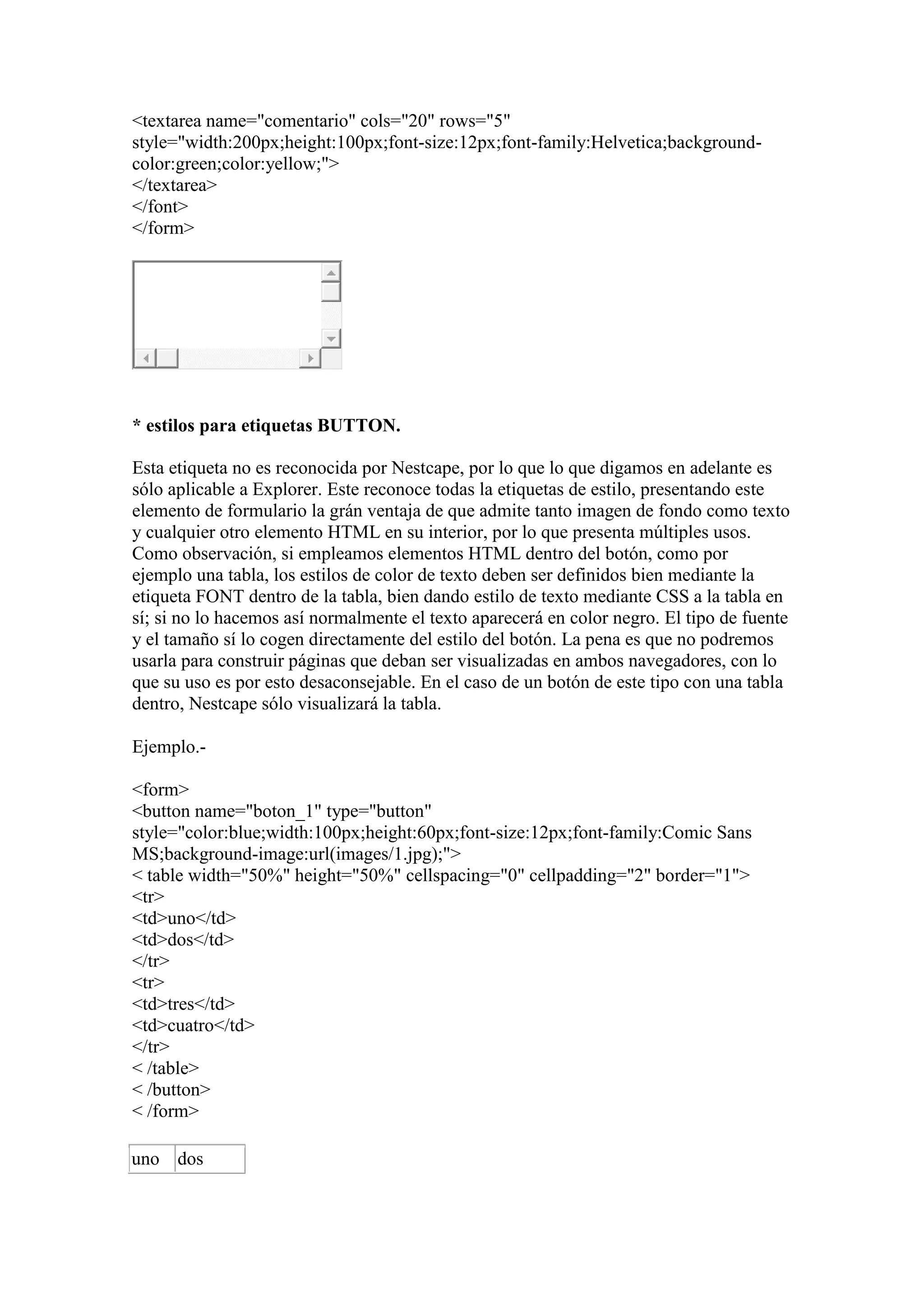 <textarea name="comentario" cols="20" rows="5"
style="width:200px;height:100px;font-size:12px;font-family:Helvetica;background-
color:green;color:yellow;">
</textarea>
</font>
</form>




* estilos para etiquetas BUTTON.

Esta etiqueta no es reconocida por Nestcape, por lo que lo que digamos en adelante es
sólo aplicable a Explorer. Este reconoce todas la etiquetas de estilo, presentando este
elemento de formulario la grán ventaja de que admite tanto imagen de fondo como texto
y cualquier otro elemento HTML en su interior, por lo que presenta múltiples usos.
Como observación, si empleamos elementos HTML dentro del botón, como por
ejemplo una tabla, los estilos de color de texto deben ser definidos bien mediante la
etiqueta FONT dentro de la tabla, bien dando estilo de texto mediante CSS a la tabla en
sí; si no lo hacemos así normalmente el texto aparecerá en color negro. El tipo de fuente
y el tamaño sí lo cogen directamente del estilo del botón. La pena es que no podremos
usarla para construir páginas que deban ser visualizadas en ambos navegadores, con lo
que su uso es por esto desaconsejable. En el caso de un botón de este tipo con una tabla
dentro, Nestcape sólo visualizará la tabla.

Ejemplo.-

<form>
<button name="boton_1" type="button"
style="color:blue;width:100px;height:60px;font-size:12px;font-family:Comic Sans
MS;background-image:url(images/1.jpg);">
< table width="50%" height="50%" cellspacing="0" cellpadding="2" border="1">
<tr>
<td>uno</td>
<td>dos</td>
</tr>
<tr>
<td>tres</td>
<td>cuatro</td>
</tr>
< /table>
< /button>
< /form>

uno dos
 