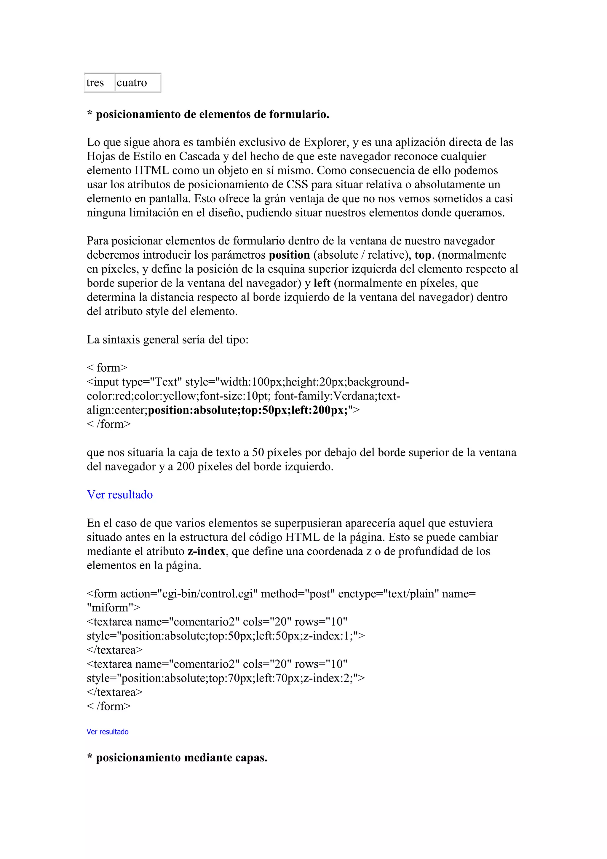 tres     cuatro

* posicionamiento de elementos de formulario.

Lo que sigue ahora es también exclusivo de Explorer, y es una aplización directa de las
Hojas de Estilo en Cascada y del hecho de que este navegador reconoce cualquier
elemento HTML como un objeto en sí mismo. Como consecuencia de ello podemos
usar los atributos de posicionamiento de CSS para situar relativa o absolutamente un
elemento en pantalla. Esto ofrece la grán ventaja de que no nos vemos sometidos a casi
ninguna limitación en el diseño, pudiendo situar nuestros elementos donde queramos.

Para posicionar elementos de formulario dentro de la ventana de nuestro navegador
deberemos introducir los parámetros position (absolute / relative), top. (normalmente
en píxeles, y define la posición de la esquina superior izquierda del elemento respecto al
borde superior de la ventana del navegador) y left (normalmente en píxeles, que
determina la distancia respecto al borde izquierdo de la ventana del navegador) dentro
del atributo style del elemento.

La sintaxis general sería del tipo:

< form>
<input type="Text" style="width:100px;height:20px;background-
color:red;color:yellow;font-size:10pt; font-family:Verdana;text-
align:center;position:absolute;top:50px;left:200px;">
< /form>

que nos situaría la caja de texto a 50 píxeles por debajo del borde superior de la ventana
del navegador y a 200 píxeles del borde izquierdo.

Ver resultado

En el caso de que varios elementos se superpusieran aparecería aquel que estuviera
situado antes en la estructura del código HTML de la página. Esto se puede cambiar
mediante el atributo z-index, que define una coordenada z o de profundidad de los
elementos en la página.

<form action="cgi-bin/control.cgi" method="post" enctype="text/plain" name=
"miform">
<textarea name="comentario2" cols="20" rows="10"
style="position:absolute;top:50px;left:50px;z-index:1;">
</textarea>
<textarea name="comentario2" cols="20" rows="10"
style="position:absolute;top:70px;left:70px;z-index:2;">
</textarea>
< /form>
Ver resultado


* posicionamiento mediante capas.
 