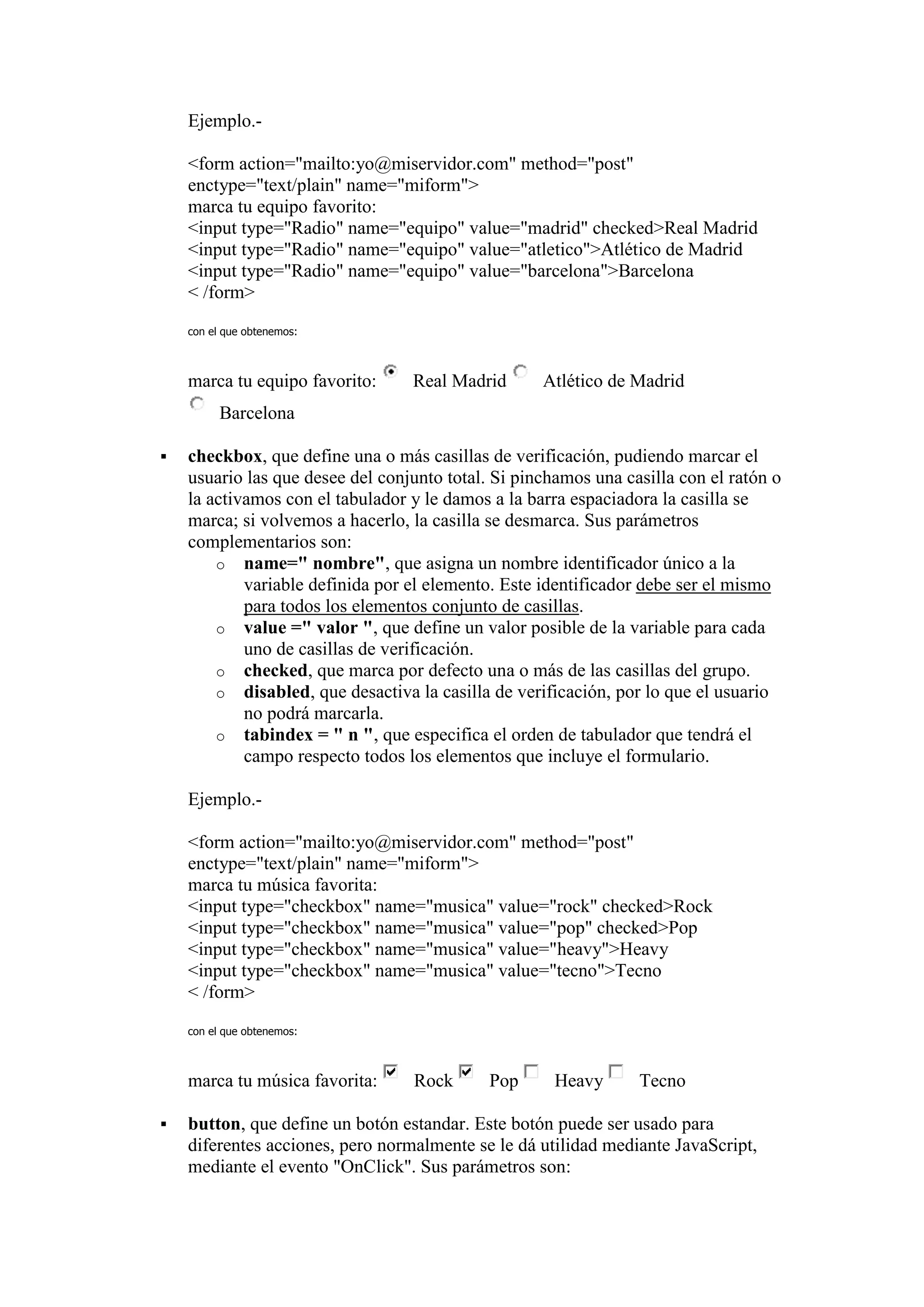 Ejemplo.-

    <form action="mailto:yo@miservidor.com" method="post"
    enctype="text/plain" name="miform">
    marca tu equipo favorito:
    <input type="Radio" name="equipo" value="madrid" checked>Real Madrid
    <input type="Radio" name="equipo" value="atletico">Atlético de Madrid
    <input type="Radio" name="equipo" value="barcelona">Barcelona
    < /form>

    con el que obtenemos:



    marca tu equipo favorito:     Real Madrid       Atlético de Madrid
          Barcelona

   checkbox, que define una o más casillas de verificación, pudiendo marcar el
    usuario las que desee del conjunto total. Si pinchamos una casilla con el ratón o
    la activamos con el tabulador y le damos a la barra espaciadora la casilla se
    marca; si volvemos a hacerlo, la casilla se desmarca. Sus parámetros
    complementarios son:
        o name=" nombre", que asigna un nombre identificador único a la
            variable definida por el elemento. Este identificador debe ser el mismo
            para todos los elementos conjunto de casillas.
        o value =" valor ", que define un valor posible de la variable para cada
            uno de casillas de verificación.
        o checked, que marca por defecto una o más de las casillas del grupo.
        o disabled, que desactiva la casilla de verificación, por lo que el usuario
            no podrá marcarla.
        o tabindex = " n ", que especifica el orden de tabulador que tendrá el
            campo respecto todos los elementos que incluye el formulario.

    Ejemplo.-

    <form action="mailto:yo@miservidor.com" method="post"
    enctype="text/plain" name="miform">
    marca tu música favorita:
    <input type="checkbox" name="musica" value="rock" checked>Rock
    <input type="checkbox" name="musica" value="pop" checked>Pop
    <input type="checkbox" name="musica" value="heavy">Heavy
    <input type="checkbox" name="musica" value="tecno">Tecno
    < /form>

    con el que obtenemos:



    marca tu música favorita:     Rock       Pop      Heavy      Tecno

   button, que define un botón estandar. Este botón puede ser usado para
    diferentes acciones, pero normalmente se le dá utilidad mediante JavaScript,
    mediante el evento "OnClick". Sus parámetros son:
 