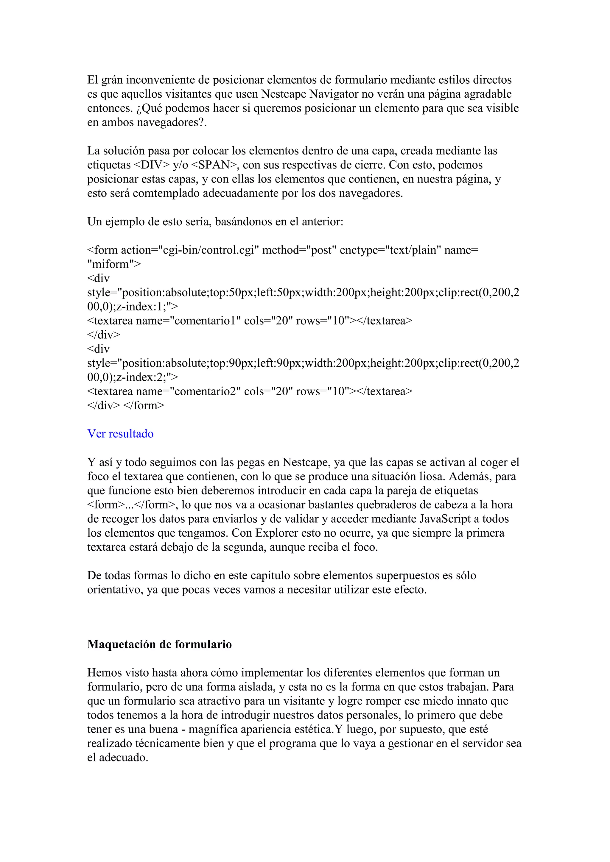 El grán inconveniente de posicionar elementos de formulario mediante estilos directos
es que aquellos visitantes que usen Nestcape Navigator no verán una página agradable
entonces. ¿Qué podemos hacer si queremos posicionar un elemento para que sea visible
en ambos navegadores?.

La solución pasa por colocar los elementos dentro de una capa, creada mediante las
etiquetas <DIV> y/o <SPAN>, con sus respectivas de cierre. Con esto, podemos
posicionar estas capas, y con ellas los elementos que contienen, en nuestra página, y
esto será comtemplado adecuadamente por los dos navegadores.

Un ejemplo de esto sería, basándonos en el anterior:

<form action="cgi-bin/control.cgi" method="post" enctype="text/plain" name=
"miform">
<div
style="position:absolute;top:50px;left:50px;width:200px;height:200px;clip:rect(0,200,2
00,0);z-index:1;">
<textarea name="comentario1" cols="20" rows="10"></textarea>
</div>
<div
style="position:absolute;top:90px;left:90px;width:200px;height:200px;clip:rect(0,200,2
00,0);z-index:2;">
<textarea name="comentario2" cols="20" rows="10"></textarea>
</div> </form>

Ver resultado

Y así y todo seguimos con las pegas en Nestcape, ya que las capas se activan al coger el
foco el textarea que contienen, con lo que se produce una situación liosa. Además, para
que funcione esto bien deberemos introducir en cada capa la pareja de etiquetas
<form>...</form>, lo que nos va a ocasionar bastantes quebraderos de cabeza a la hora
de recoger los datos para enviarlos y de validar y acceder mediante JavaScript a todos
los elementos que tengamos. Con Explorer esto no ocurre, ya que siempre la primera
textarea estará debajo de la segunda, aunque reciba el foco.

De todas formas lo dicho en este capítulo sobre elementos superpuestos es sólo
orientativo, ya que pocas veces vamos a necesitar utilizar este efecto.



Maquetación de formulario

Hemos visto hasta ahora cómo implementar los diferentes elementos que forman un
formulario, pero de una forma aislada, y esta no es la forma en que estos trabajan. Para
que un formulario sea atractivo para un visitante y logre romper ese miedo innato que
todos tenemos a la hora de introdugir nuestros datos personales, lo primero que debe
tener es una buena - magnífica apariencia estética.Y luego, por supuesto, que esté
realizado técnicamente bien y que el programa que lo vaya a gestionar en el servidor sea
el adecuado.
 
